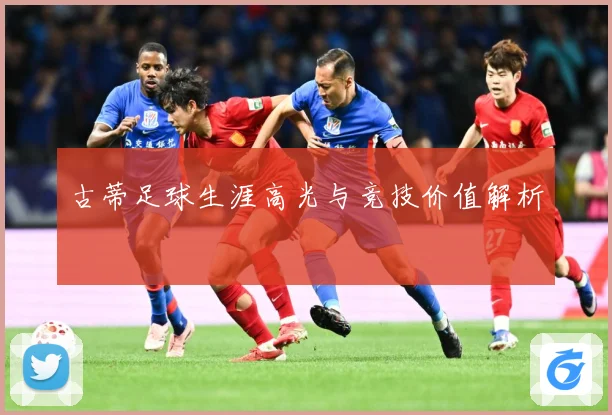 古蒂足球生涯高光与竞技价值解析