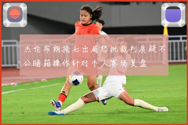 杰伦布朗抢七出局怒批裁判质疑不公暗箱操作针对个人赛场复盘