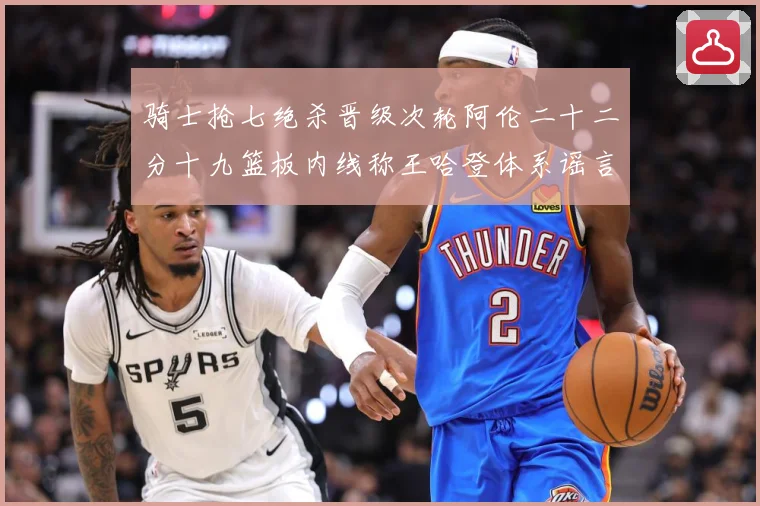 骑士抢七绝杀晋级次轮阿伦二十二分十九篮板内线称王哈登体系谣言成长观察