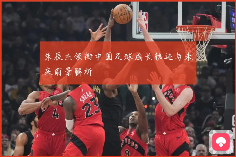 朱辰杰领衔中国足球成长轨迹与未来前景解析