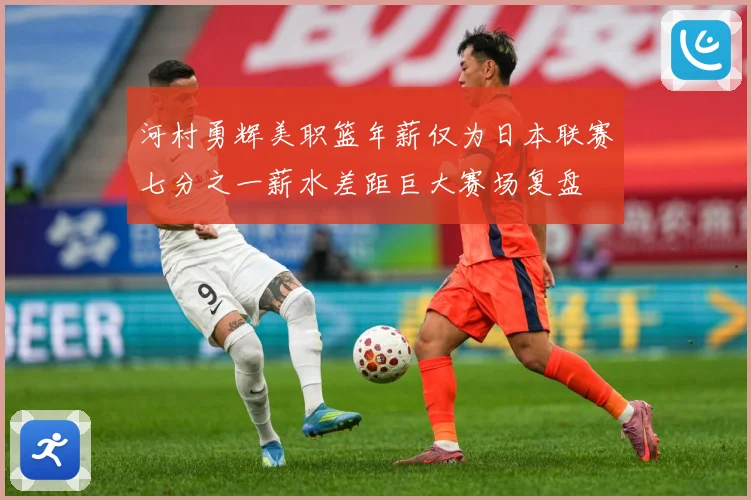 河村勇辉美职篮年薪仅为日本联赛七分之一薪水差距巨大赛场复盘