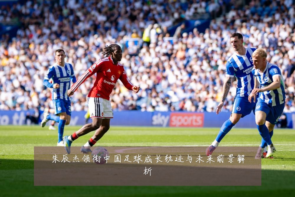朱辰杰领衔中国足球成长轨迹与未来前景解析