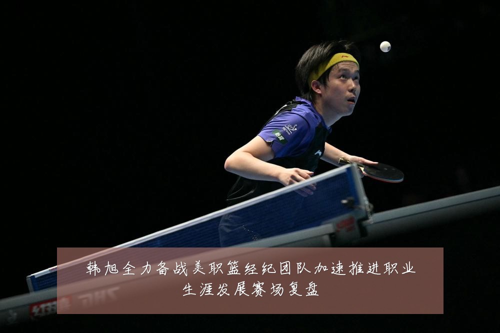 韩旭全力备战美职篮经纪团队加速推进职业生涯发展赛场复盘